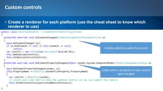 Custom controls
• Create a renderer for each platform (use the cheat sheet to know which
renderer to use)
public class DateTileRenderer : ViewRenderer<DateTile,UIView>
{
protected override void OnElementChanged(ElementChangedEventArgs<DateTile> e)
{
base.OnElementChanged (e);
if (e.OldElement != null || this.Element == null)
return;
var Control = new UIView(new RectangleF(0,0,60,78));
this.AddSubview(Control);
this.SetNativeControl(Control);
}
protected override void OnElementPropertyChanged(object sender,System.ComponentModel.PropertyChangedEventArgs e)
{
base.OnElementPropertyChanged(sender, e);
if(e.PropertyName == DateTile.DateOnTileProperty.PropertyName)
{
var control = (DateTile)sender;
// insert your code here to show the updated control (in my case update the labels)
this.SetNativeControl(yourcustomNativeInstance);
}
}
Initially called to create the control
Called when a property on your control
gets changed
 