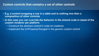 Custom controls that contains a set of other controls
• E.g. a control wrapping a row in a table and is nothing mre then a
composition of other controls
• In this case you can override the behavior in the shared code in stead of the
custom renderer per platform
• Construct the abstract control in code on creations
• Implement the OnPropertyChanged in the generic custom control
 