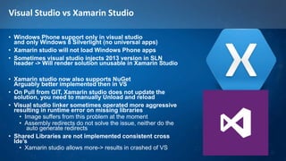 Visual Studio vs Xamarin Studio
• Windows Phone support only in visual studio
and only Windows 8 Silverlight (no universal apps)
• Xamarin studio will not load Windows Phone apps
• Sometimes visual studio injects 2013 version in SLN
header -> Will render solution unusable in Xamarin Studio
• Xamarin studio now also supports NuGet
Arguably better implemented then in VS
• On Pull from GIT, Xamarin studio does not update the
solution, you need to manually Unload and reload
• Visual studio linker sometimes operated more aggressive
resulting in runtime error on missing libraries
• Image suffers from this problem at the moment
• Assembly redirects do not solve the issue, neither do the
auto generate redirects
• Shared Libraries are not implemented consistent cross
Ide’s
• Xamarin studio allows more-> results in crashed of VS
 