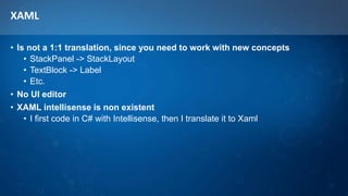 XAML
• Is not a 1:1 translation, since you need to work with new concepts
• StackPanel -> StackLayout
• TextBlock -> Label
• Etc.
• No UI editor
• XAML intellisense is non existent
• I first code in C# with Intellisense, then I translate it to Xaml
 