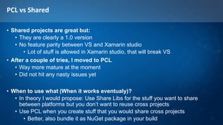 PCL vs Shared
• Shared projects are great but:
• They are clearly a 1.0 version
• No feature parity between VS and Xamarin studio
• Lot of stuff is allowed in Xamarin studio, that will break VS
• After a couple of tries, I moved to PCL
• Way more mature at the moment
• Did not hit any nasty issues yet
• When to use what (When it works eventualy)?
• In theory I would propose: Use Share Libs for the stuff you want to share
between platforms but you don’t want to reuse cross projects
• Use PCL when you create stuff that you would share cross projects
• Better, also bundle it as NuGet package in your build
 