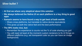 Silver bullet ?
• At first we where very skeptical about this solution
• We always believed the Native UI on each platform is a key thing to good
apps
• Xamarin seems to have found a way to get best of both worlds
• Share cross platforms, but translate to native device equivalents
• This gives us both the native feel and the best performance
• The 99% looks nice, but:
• Remember the experience is counts not the % of code sharing you got!
• You will need (at least at the moment) custom renderers to fix UI things on
different platforms (e.g. set transparent color so you can have an image
background)
 