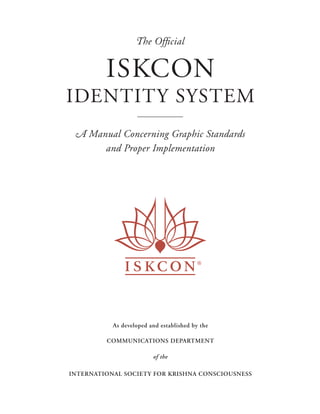 The Ofﬁcial


         ISKCON
IDENTITY SYSTEM
 A Manual Concerning Graphic Standards
      and Proper Implementation




           a
           b
           As developed and established by the

         COMMUNICATIONS DEPARTMENT

                         of the

INTERNATIONAL SOCIETY FOR KRISHNA CONSCIOUSNESS
 