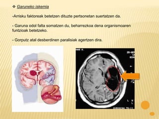  Garuneko iskemia

-Arrisku faktoreak betetzen dituzte pertsonetan suertatzen da.

- Garuna odol falta somatzen du, beharrezkoa dena organismoaren
funtzioak betetzeko.

- Gorputz atal desberdinen paralisiak agertzen dira.
 