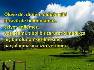 Ölüye de, dirilere olduğu gibi
tecavüzde bulunulamaz,
eziyet edilemez.
Söz gelimi, tıbbi bir zaruret olmadıkça
hiç bir ölünün kesilmesine,
parçalanmasına izin verilmez.
12
 