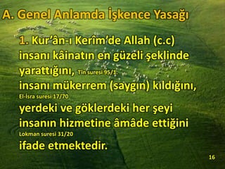 1. Kur’ân-ı Kerîm’de Allah (c.c)
insanı kâinatın en güzeli şeklinde
yarattığını, Tîn suresi 95/1.
insanı mükerrem (saygın) kıldığını,
El-İsra suresi 17/70
yerdeki ve göklerdeki her şeyi
insanın hizmetine âmâde ettiğini
Lokman suresi 31/20
ifade etmektedir.
16
A. Genel Anlamda İşkence Yasağı
 