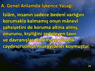 İslâm, insanın sadece bedenî varlığını
korumakla kalmamış onun mânevî
şahsiyetini de koruma altına almış,
onurunu, kişiliğini zedeleyen tavır
ve davranışları önlemeye yönelik
caydırıcı somut müeyyideler koymuştur.
19
A. Genel Anlamda İşkence Yasağı
 