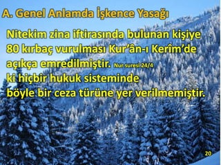 Nitekim zina iftirasında bulunan kişiye
80 kırbaç vurulması Kur’ân-ı Kerîm’de
açıkça emredilmiştir. Nur suresi 24/4
ki hiçbir hukuk sisteminde
böyle bir ceza türüne yer verilmemiştir.
20
A. Genel Anlamda İşkence Yasağı
 