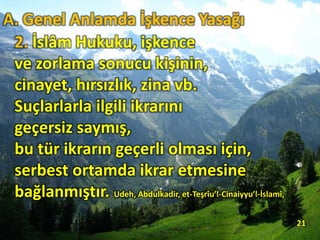 2. İslâm Hukuku, işkence
ve zorlama sonucu kişinin,
cinayet, hırsızlık, zina vb.
Suçlarlarla ilgili ikrarını
geçersiz saymış,
bu tür ikrarın geçerli olması için,
serbest ortamda ikrar etmesine
bağlanmıştır. Udeh, Abdulkadir, et-Teşrîu’l-Cinaiyyu’l-İslamî,
21
A. Genel Anlamda İşkence Yasağı
 