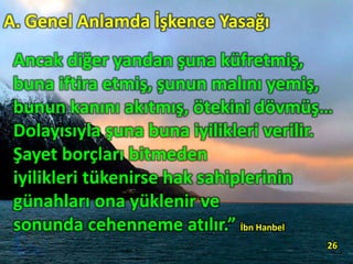 Ancak diğer yandan şuna küfretmiş,
buna iftira etmiş, şunun malını yemiş,
bunun kanını akıtmış, ötekini dövmüş…
Dolayısıyla şuna buna iyilikleri verilir.
Şayet borçları bitmeden
iyilikleri tükenirse hak sahiplerinin
günahları ona yüklenir ve
sonunda cehenneme atılır.” İbn Hanbel
26
A. Genel Anlamda İşkence Yasağı
 