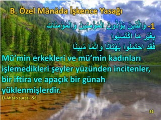 -1َ‫و‬ َ‫ين‬ٖ‫ن‬ِ‫م‬ْ‫ؤ‬ُ‫م‬ْ‫ل‬‫ا‬ َ‫ون‬ُ‫ذ‬ْ‫ؤ‬ُ‫ي‬ َ‫ين‬ ٖ‫ذ‬َّ‫ل‬‫ا‬َ‫و‬ِِ ‫ا‬َ‫ن‬ِ‫م‬ْ‫ؤ‬ُ‫م‬ْ‫ل‬‫ا‬
‫وا‬ُ‫ب‬َ‫س‬َ‫ت‬ْ‫ك‬‫ا‬ ‫ا‬َ‫م‬ ِ‫ر‬ْ‫ي‬َ‫غ‬ِ‫ب‬
ُ‫م‬ ‫ا‬ً‫م‬ْ‫ث‬ِ‫ا‬َ‫و‬ ‫ا‬ً‫ن‬‫ا‬َ‫ت‬ْ‫ه‬ُ‫ب‬ ‫وا‬ُ‫ل‬َ‫م‬َ‫ت‬ْ‫اح‬ ِ‫د‬َ‫ق‬َ‫ف‬‫ا‬ً‫ن‬‫ي‬ٖ‫ب‬
Mü’min erkekleri ve mü’min kadınları
işlemedikleri şeyler yüzünden incitenler,
bir iftira ve apaçık bir günah
yüklenmişlerdir.
El-Ahzâb suresi -58
31
B. Özel Mânâda İşkence Yasağı
 