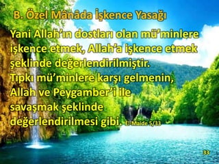Yani Allah’ın dostları olan mü’minlere
işkence etmek, Allah’a işkence etmek
şeklinde değerlendirilmiştir.
Tıpkı mü’minlere karşı gelmenin,
Allah ve Peygamber’i ile
savaşmak şeklinde
değerlendirilmesi gibi. El-Maide 5/33
33
B. Özel Mânâda İşkence Yasağı
 
