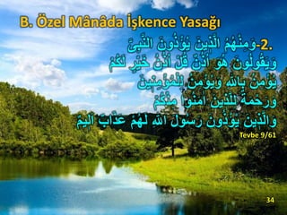 B. Özel Mânâda İşkence Yasağı
-2.َ‫ون‬ُ‫ذ‬ْ‫ؤ‬ُ‫ي‬ َ‫ين‬ ٖ‫ذ‬َّ‫ل‬‫ا‬ ُ‫م‬ُ‫ه‬ْ‫ن‬ِ‫م‬َ‫و‬َّ‫ى‬ِ‫ب‬َّ‫ن‬‫ال‬
ُ‫ذ‬ُ‫ا‬ ْ‫ل‬ُ‫ق‬ ٌ‫ن‬ُ‫ذ‬ُ‫ا‬ َ‫و‬ُ‫ه‬ َ‫ون‬ُ‫ل‬‫و‬ُ‫ق‬َ‫ي‬َ‫و‬ْ‫م‬ُ‫ك‬َ‫ل‬ ٍ‫ر‬ْ‫ي‬َ‫خ‬ ُ‫ن‬
ِ‫ل‬ ُ‫ن‬ِ‫م‬ْ‫ؤ‬ُ‫ي‬َ‫و‬ ِ ‫ه‬‫اّٰلل‬ِ‫ب‬ ُ‫ن‬ِ‫م‬ْ‫ؤ‬ُ‫ي‬َ‫ين‬ٖ‫ن‬ِ‫م‬ْ‫ؤ‬ُ‫م‬ْ‫ل‬
ْ‫ن‬ِ‫م‬ ‫وا‬ُ‫ن‬َ‫م‬‫ا‬‫ا‬ َ‫ين‬ ٖ‫ذ‬َّ‫ل‬ِ‫ل‬ ٌ‫ة‬َ‫م‬ْ‫ح‬َ‫ر‬َ‫و‬ْ‫م‬ُ‫ك‬
ِ ‫ه‬‫اّٰلل‬ َ‫ل‬‫و‬ُ‫س‬َ‫ر‬ َ‫ون‬ُ‫ذ‬ْ‫ؤ‬ُ‫ي‬ َ‫ين‬ ٖ‫ذ‬َّ‫ل‬‫ا‬َ‫و‬َ‫ا‬ ٌَ‫ا‬َ‫ذ‬َ‫ع‬ ْ‫م‬ُ‫ه‬َ‫ل‬ٌ‫م‬‫ي‬ٖ‫ل‬
Tevbe 9/61
34
 