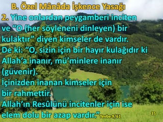 B. Özel Mânâda İşkence Yasağı
2. Yine onlardan peygamberi inciten
ve “O (her söyleneni dinleyen) bir
kulaktır” diyen kimseler de vardır.
De ki: “O, sizin için bir hayır kulağıdır ki
Allah’a inanır, mü’minlere inanır
(güvenir).
İçinizden inanan kimseler için
bir rahmettir.
Allah’ın Resûlünü incitenler için ise
elem dolu bir azap vardır.”Tevbe 9/61
35
 