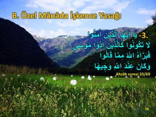 B. Özel Mânâda İşkence Yasağı
-3.‫ا‬‫ا‬ َ‫ين‬ ٖ‫ذ‬َّ‫ل‬‫ا‬ ‫ا‬َ‫ه‬ُّ‫ي‬َ‫ا‬ ‫ا‬َ‫ي‬‫وا‬ُ‫ن‬َ‫م‬
‫ا‬‫ا‬ َ‫ين‬ ٖ‫ذ‬َّ‫ل‬‫َا‬‫ك‬ ‫وا‬ُ‫ن‬‫ُو‬‫ك‬َ‫ت‬ َ‫ل‬‫ى‬‫ا‬‫وس‬ُ‫م‬ ‫ا‬ ْ‫و‬َ‫ذ‬
َ‫ق‬ ‫ا‬َّ‫م‬ِ‫م‬ ُ ‫ه‬‫اّٰلل‬ ُ‫ه‬َ‫ا‬َّ‫ر‬َ‫ب‬َ‫ف‬‫وا‬ُ‫ل‬‫ا‬
ٖ‫ج‬َ‫و‬ ِ ‫ه‬‫اّٰلل‬ َ‫د‬ْ‫ن‬ِ‫ع‬ َ‫َان‬‫ك‬َ‫و‬‫ا‬ً‫ه‬‫ي‬
Ahzâb suresi 33/69
36
 