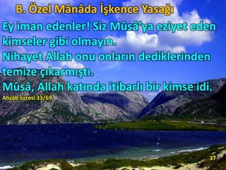 B. Özel Mânâda İşkence Yasağı
Ey iman edenler! Siz Mûsâ’ya eziyet eden
kimseler gibi olmayın.
Nihayet Allah onu onların dediklerinden
temize çıkarmıştı.
Mûsâ, Allah katında itibarlı bir kimse idi.
Ahzâb suresi 33/69
37
 