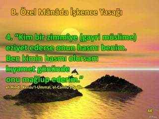 4. “Kim bir zimmîye (gayri müslime)
eziyet ederse onun hasmı benim.
Ben kimin hasmı olursam
kıyamet gününde
onu mağlup ederim.”
el-Hindî, Kenzu’l-Ummal, el-Camiu’s-Sağîr.
44
B. Özel Mânâda İşkence Yasağı
 