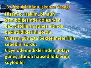 Hişam b. Hakîm, bir gün
Şam bölgesinde dolaşırken
bazı çiftçilerin güneş altında
bekletildiklerini gördü.
Onların güneşte bekletilmelerinin
sebebini sordu.
Cizye ödemediklerinden dolayı
güneş altında hapsedildiklerini
söylediler. 46
B. Özel Mânâda İşkence Yasağı
 