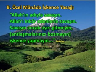 “Allah’ın adıyla savaşın.
Allah’ı inkâr edenlerle savaşın.
Savaşın ancak aşırı gitmeyin,
(antlaşmalarınızı bozmayın)
işkence yapmayın...” Müslim,
53
B. Özel Mânâda İşkence Yasağı
 