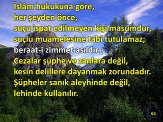 İslâm hukukuna göre,
her şeyden önce,
suçu ispat edilmeyen kişi masumdur,
suçlu muamelesine tabi tutulamaz;
beraat-i zimmet asıldır.
Cezalar şüphe ve zanlara değil,
kesin delillere dayanmak zorundadır.
Şüpheler sanık aleyhinde değil,
lehinde kullanılır.
65
 