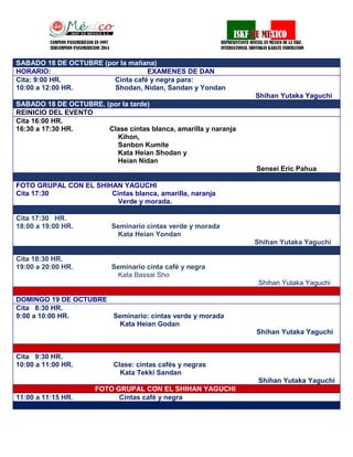 CO 
CAMPEON PANAMERICANO EN 1997 REPRESENTANTE OFICIAL EN MEXICO DE LA ISKF, 
SUBCAMPEON PANAMERICANO 2014 INTERNATIONAL SHOTOKAN KARATE FEDERATION 
SABADO 18 DE OCTUBRE (por la mañana) 
HORARIO: EXAMENES DE DAN 
Cita: 9:00 HR. Cinta café y negra para: 
10:00 a 12:00 HR. Shodan, Nidan, Sandan y Yondan 
Shihan Yutaka Yaguchi SABADO 18 DE OCTUBRE, (por la tarde) 
REINICIO DEL EVENTO 
Cita 16:00 HR. 
16:30 a 17:30 HR. Clase cintas blanca, amarilla y naranja 
Kihon, 
Sanbon Kumite 
Kata Heian Shodan y 
Heian Nidan 
Sensei Eric Pahua 
FOTO GRUPAL CON EL SHIHAN YAGUCHI 
Cita 17:30 Cintas blanca, amarilla, naranja 
Verde y morada. 
Cita 17:30 HR. 
18:00 a 19:00 HR. Seminario cintas verde y morada 
Kata Heian Yondan 
Shihan Yutaka Yaguchi 
Cita 18:30 HR. 
19:00 a 20:00 HR. Seminario cinta café y negra 
Kata Bassai Sho 
Shihan Yutaka Yaguchi 
DOMINGO 19 DE OCTUBRE 
Cita 8:30 HR. 
9:00 a 10:00 HR. Seminario: cintas verde y morada 
Kata Heian Godan 
Shihan Yutaka Yaguchi 
Cita 9:30 HR. 
10:00 a 11:00 HR. Clase: cintas cafés y negras 
Kata Tekki Sandan 
Shihan Yutaka Yaguchi FOTO GRUPAL CON EL SHIHAN YAGUCHI 
11:00 a 11:15 HR. Cintas café y negra  