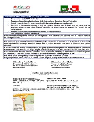 CO 
CAMPEON PANAMERICANO EN 1997 REPRESENTANTE OFICIAL EN MEXICO DE LA ISKF, 
SUBCAMPEON PANAMERICANO 2014 INTERNATIONAL SHOTOKAN KARATE FEDERATION 
Shihan Jorge Noceda Moreno Shihan Álvaro Ruiz Muñoz 
Presidente de la ISKF de México Tesorero de la ISKF de México 
6th Dan de la International Shotokan 6th Dan de la International 
Karate Federation Shotokan Karate Federation 
Sensei José Luis Dueñas Castañeda 
Secretario de la ISKF de México 
ORIENTACION Y CROQUIS. Zona 
PERIFERICO SUR-AJUSCO 
CERCA DE PERISUR, FRENTE A LA ZONA ARQUEOLOGICA DE CUICUILCO Y A PLAZA CUICUILCO. 
¿Cómo llegar? 
METRO CIUDAD UNIVERSITARIA Y TOMAR UNA PESERA QUE LO DEJE EN LA ENTRADA. 
HAY UNA ESTACION DE METROBUS QUE SE LLAMA VILLA OLIMPICA QUE LO DEJA CASI FRENTE DE LA ENTRADA. 
REQUISITOS PARA PRESENTAR GRADOS DE LA ISKF 
 Ser miembro de la ISKF de México. 
 Presentar la credencial actualizada de la International Shotokan Karate Federation 
 Cubrir con anticipación en su organización la cuota del examen y del registro 
 Entregar la forma del examen y la hoja de registro de Dan, para la ISKF, con los datos que se solicitan, estas formas deberán estar firmadas de autorización por el Director Técnico de su organización. 
 Presentar original y copia del certificado de su grado anterior. 
 Dos fotografías tamaño credencial. 
Nota: todos estos requisitos deberán ser entregados a más tardar el 2 de octubre 2014 al Director técnico de su organización. 
Las personas que presenten examen deberán portar solamente el escudo de la ISKF sobre el pecho del lado izquierdo del Karategui, las uñas cortas, con el cabello recogido, sin aretes o cualquier otro objeto metálico. 
Cada organización deberá ser responsable, de que el examinado tenga en caso de ser necesario, con quien hacer kumite, en el caso de ser mujer mayor, otra mujer mayor, si es niño, otro niño o si es niña, otra niña. 
Cada examinado, deberán traer su protector bucal, nudilleros blancos y la cinta correspondiente al grado de cinta café, o una cinta blanca en caso de estar revalidando su cinta negra con la ISKF. 
Los niños serán entregados y serán recogidos en la puerta, al terminar la clase. ´ 
Ninguna persona podrá solicitar al Shihan Yutaka Yaguchi, autógrafos o fotos de manera individual. 