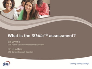 What is the  iSkills™  assessment? Bill Wynne ETS Higher Education Assessment Specialist Dr. Irvin Katz ETS Senior Research Scientist 