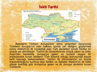 İskit Tarihi

Kimmerler

Batılıların Türkleri Avrupa'dan atma girişimleri karşısında
Türklerin Avrupa'nın eski halkları içinde yer aldığını göstermek
üzere Atatürk'ün ilk incelettiği eski Türk devletleri içinde İskitler ön
sırada yer almaktadır. Tarihin ilk dönemlerinde ortaya çıkan ve OrtaAsya'dan hareketle Avrupa'ya gelen ve burada yaygın bir
imparatorluk kuran İskitlerin Türk kökenli olduğu konusunda birçok
tarih kaynağı birleşmektedir. Tarihin ilk dönemlerinin en büyük
imparatorluğunu kurmuş olan İskitler ve Sakalar Atatürk'ün de haklı
olarak belirttiği gibi Avrupa'ya gelen ve ilk Avrupa devletini kuran
Türklerdir.

 