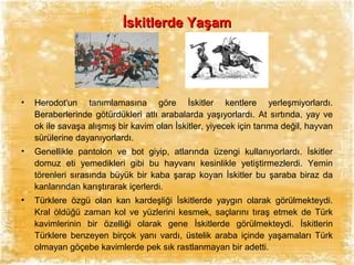 İskitlerde Yaşam

•

Herodot'un tanımlamasına göre İskitler kentlere yerleşmiyorlardı.
Beraberlerinde götürdükleri atlı arabalarda yaşıyorlardı. At sırtında, yay ve
ok ile savaşa alışmış bir kavim olan İskitler, yiyecek için tarıma değil, hayvan
sürülerine dayanıyorlardı.

•

Genellikle pantolon ve bot giyip, atlarında üzengi kullanıyorlardı. İskitler
domuz eti yemedikleri gibi bu hayvanı kesinlikle yetiştirmezlerdi. Yemin
törenleri sırasında büyük bir kaba şarap koyan İskitler bu şaraba biraz da
kanlarından karıştırarak içerlerdi.

•

Türklere özgü olan kan kardeşliği İskitlerde yaygın olarak görülmekteydi.
Kral öldüğü zaman kol ve yüzlerini kesmek, saçlarını tıraş etmek de Türk
kavimlerinin bir özelliği olarak gene İskitlerde görülmekteydi. İskitlerin
Türklere benzeyen birçok yanı vardı, üstelik araba içinde yaşamaları Türk
olmayan göçebe kavimlerde pek sık rastlanmayan bir adetti.

 