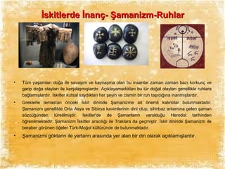 İskitlerde İnanç- Şamanizm-Ruhlar

•

Tüm yaşamları doğa ile savaşım ve kaynaşma olan bu insanlar zaman zaman bazı korkunç ve
garip doğa olayları ile karşılaşmışlardır. Açıklayamadıkları bu tür doğal olayları genellikle ruhlara
bağlamışlardır. İskitler kutsal saydıkları her şeyin ve cismin bir ruh taşıdığına inanmışlardır.

•

Greklerle temastan önceki İskit dininde Şamanizme ait önemli kalıntılar bulunmaktadır.
Şamanizm genellikle Orta Asya ve Sibirya kavimlerinin dini olup, sihirbaz anlamına gelen şaman
sözcüğünden türetilmiştir. İskitler'de de Şamanların varolduğu Herodot tarihinden
öğrenilmektedir. Şamanizm İskitler aracılığı ile Traklara da geçmiştir. İskit dininde Şamanizm ile
beraber görünen öğeler Türk-Moğol kültüründe de bulunmaktadır.

•

Şamanizmi göktanrı ile yertanrı arasında yer alan bir din olarak açıklamışlardır.

 