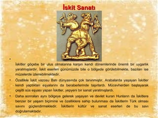 İskit Sanatı

•
İskitler göçebe bir ulus olmalarına karşın kendi dönemlerinde önemli bir uygarlık
yaratmışlardır. İskit eserleri günümüzde bile o bölgede görülebilmekte, bazıları ise
müzelerde izlenebilmektedir.
•

Özellikle İskit vazosu Batı dünyasında çok tanınmıştır. Arabalarda yaşayan İskitler
kendi yaptıkları eşyalarını da beraberlerinde taşırlardı. Mücevherden başlayarak
çeşitli süs eşyası yapan İskitler, yepyeni bir sanat yaratmışlardı.

•

Daha sonraları aynı bölgeye gelerek yaşayan ve devlet kuran Hunların da İskitlere
benzer bir yaşam biçimine ve özelliklere sahip bulunması da İskitlerin Türk olması
savını güçlendirmekledir. İskitlerin kültür ve sanat eserleri de bu savı
doğrulamaktadır.

 