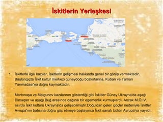 İskitlerin Yerleşkesi

•

İskitlerle ilgili kazılar, İskitlerin gelişmesi hakkında genel bir görüş vermektedir.
Başlangıçta İskit kültür merkezi güneydoğu bozkırlarına, Kuban ve Taman
Yarımadası'na doğru kaymaktadır.
Martonaşa ve Melgunov kazılarının gösterdiği gibi İskitler Güney Ukrayna'da aşağı
Dinyeper ve aşağı Buğ arasında dağınık bir egemenlik kurmuşlardı. Ancak M.Ö.IV.
asırda İskit kültürü Ukrayna'da gelişebilmiştir.Doğu'dan gelen göçler nedeniyle İskitler
Avrupa'nın batısına doğru göç etmeye başlayınca İskit sanatı bütün Avrupa'ya yayıldı.

 