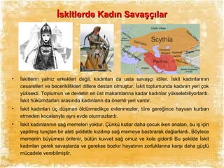 İskitlerde Kadın Savaşçılar

•

İskitlerin yalnız erkekleri değil, kadınları da usta savaşçı idiler. İskit kadınlarının
cesaretleri ve beceriklilikleri dillere destan olmuştur. İskit toplumunda kadının yeri çok
yüksekti. Toplumun ve devletin en üst makamlarına kadar kadınlar yükselebiliyorlardı.
İskit hükümdarları arasında kadınların da önemli yeri vardır.

•

İskit kadınları üç düşman öldürmedikçe evlenmezler, töre gereğince hayvan kurban
etmeden kocalarıyla aynı evde oturmazlardı.

•

İskit kadınlarının sağ memeleri yoktur. Çünkü kızlar daha çocuk iken anaları, bu iş için
yapılmış tunçtan bir aleti şiddetle kızdırıp sağ memeye bastırarak dağlarlardı. Böylece
memenin büyümesi önlenir, bütün kuvvet sağ omuz ve kola giderdi Bu şekilde İskit
kadınları gerek savaşlarda ve gerekse bozkır hayatının zorluklarına karşı daha güçlü
mücadele verebilmiştir.

 