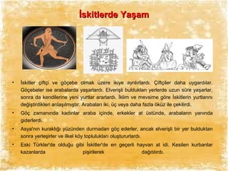 İskitlerde Yaşam

•

İskitler çiftçi ve göçebe olmak üzere ikiye ayrılırlardı. Çiftçiler daha uygardılar.
Göçebeler ise arabalarda yaşarlardı. Elverişli buldukları yerlerde uzun süre yaşarlar,
sonra da kendilerine yeni yurtlar ararlardı. İklim ve mevsime göre İskitlerin yurtlarını
değiştirdikleri anlaşılmıştır. Arabaları iki, üç veya daha fazla öküz ile çekilirdi.

•

Göç zamanında kadınlar araba içinde, erkekler at üstünde, arabaların yanında
giderlerdi.

•

Asya'nın kuraklığı yüzünden durmadan göç ederler, ancak elverişli bir yer bulduktan
sonra yerleşirler ve ilkel köy toplulukları oluştururlardı.

•

Eski Türkler'de olduğu gibi İskitler'de en geçerli hayvan at idi. Kesilen kurbanlar
kazanlarda
pişirilerek
dağıtılırdı.

 