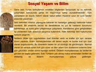 Sosyal Yaşam ve Bilim
•

Gene eski Yunan tarihçilerinin verdikleri bilgilerden İskitya'daki tıp ve hekimlik
çalışmaları konusunda genel bir düşünceye sahip olunabilmektedir. Tüm
zamanların en büyük hekimi olarak kabul edilen Hipokrat uzun bir süre İskitler
arasında yaşamıştır.

•

İskit hekimleri ıhlamur yaprağına bakarak bir hastalığın geleceği hakkında haber
verirlerdi. Bir anlamda falcılık da denebilecek bu yol ile hastanın durumunu
belirlemeye ve buna göre iyileştirmeye çalışırlardı. Kendilerine göre geliştirdikleri
tıp yöntemleri halk arasında yaygınca kullanılırdı. Halk hekimliği İskit toplumunda
epeyce yaygındı.

•

İskitlerin ölüler için uyguladıkları özel törenler vardı ve krallar için ayrı cenaze
töreni yapılırdı. Kralın hizmetçilerinden elli tanesi seçilir ve bunlar kral için özel
olarak boğdurulurdu. Bu törenlerin bazen bir yıl sürdüğü de görülmüştür. Normal
olarak bir cenaze töreni kırk gün sürer ve ölen adam tüm dostlarının evlerine birer
gün götürülür, ondan sonra toprağa verilirdi. Ölülerin mumyalanması da İskitler'de
görülen bir başka gelenekti. Eski Türklerin yok olmayı kabul etmemeleri İskitleri de
etkilemiş
ve
ölülerin
mumyalanması
yoluna
gidilmiştir.

 