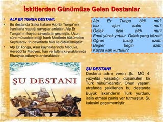 İskitlerden Günümüze Gelen Destanlar
•
•

•

ALP ER TUNGA DESTANI:
Bu destanda Saka hakanı Alp Er Tunga‘nın
İranlılarla yaptığı savaşlar anlatılır. Alp Er
Tunga’nın hayatı savaşlarla geçmiştir. Uzun
süre mücadele ettiği İranlı Medlerin hükümdarı
Keyhusrev ‘in davetinde hile ile öldürülmüştür.
Alp Er Tonga, Asur kaynaklarında Maduva,
Heredot’ta Madyes, İran ve İslâm kaynaklarında
Efrasyab adlarıyla anılmaktadır.

Alp
Er
Tunga
öldi
mü?
Isız
ajun
kaldı
mu?
Ödlek
öçin
aldı
mu?
Emdi yürek yırtılur. Ödlek yırag közetti
Oğrun
tuzağ
uzattı
Begler
begin
azıttı
Kaçsa kah kurtulur?

ŞU DESTANI
Destana adını veren Şu, MÖ 4.
yüzyılda yaşadığı düşünülen bir
Türk hükümdarıdır. Onun yaşamı
etrafında şekillenen bu destanda
Büyük İskender’in Türk yurdunu
istila etmesi geniş yer tutmuştur. Şu
kalesini geçememiştir.

 