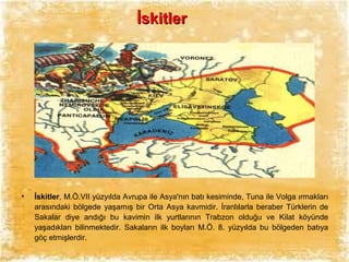 İskitler

•

İskitler, M.Ö.VII yüzyılda Avrupa ile Asya'nın batı kesiminde, Tuna ile Volga ırmakları
arasındaki bölgede yaşamış bir Orta Asya kavmidir. İranlılarla beraber Türklerin de
Sakalar diye andığı bu kavimin ilk yurtlarının Trabzon olduğu ve Kilat köyünde
yaşadıkları bilinmektedir. Sakaların ilk boyları M.Ö. 8. yüzyılda bu bölgeden batıya
göç etmişlerdir.

 