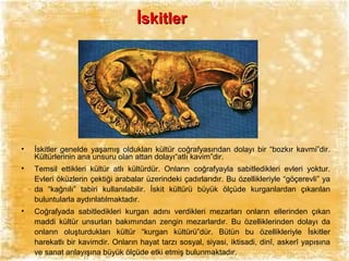 İskitler

•

İskitler genelde yaşamış oldukları kültür coğrafyasından dolayı bir “bozkır kavmi”dir.
Kültürlerinin ana unsuru olan attan dolayı“atlı kavim”dir.

•

Temsil ettikleri kültür atlı kültürdür. Onların coğrafyayla sabitledikleri evleri yoktur.
Evleri öküzlerin çektiği arabalar üzerindeki çadırlarıdır. Bu özellikleriyle “göçerevli” ya
da “kağnılı” tabiri kullanılabilir. İskit kültürü büyük ölçüde kurganlardan çıkarılan
buluntularla aydınlatılmaktadır.

•

Coğrafyada sabitledikleri kurgan adını verdikleri mezarları onların ellerinden çıkan
maddi kültür unsurları bakımından zengin mezarlardır. Bu özelliklerinden dolayı da
onların oluşturdukları kültür “kurgan kültürü”dür. Bütün bu özellikleriyle İskitler
harekatlı bir kavimdir. Onların hayat tarzı sosyal, siyasi, iktisadi, dinî, askerî yapısına
ve sanat anlayışına büyük ölçüde etki etmiş bulunmaktadır.

 