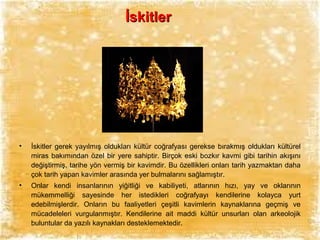İskitler

•

İskitler gerek yayılmış oldukları kültür coğrafyası gerekse bırakmış oldukları kültürel
miras bakımından özel bir yere sahiptir. Birçok eski bozkır kavmi gibi tarihin akışını
değiştirmiş, tarihe yön vermiş bir kavimdir. Bu özellikleri onları tarih yazmaktan daha
çok tarih yapan kavimler arasında yer bulmalarını sağlamıştır.

•

Onlar kendi insanlarının yiğitliği ve kabiliyeti, atlarının hızı, yay ve oklarının
mükemmelliği sayesinde her istedikleri coğrafyayı kendilerine kolayca yurt
edebilmişlerdir. Onların bu faaliyetleri çeşitli kavimlerin kaynaklarına geçmiş ve
mücadeleleri vurgulanmıştır. Kendilerine ait maddi kültür unsurları olan arkeolojik
buluntular da yazılı kaynakları desteklemektedir.

 