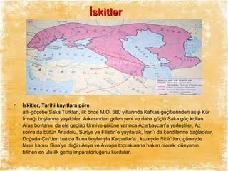 İskitler

•

İskitler, Tarihi kayıtlara göre;
atlı-göçebe Saka Türkleri, ilk önce M.Ö. 680 yıllarında Kafkas geçitlerinden aşıp Kür
Irmağı boylarına yayıldılar. Arkasından gelen yeni ve daha güçlü Saka göç kolları
Aras boylarını da ele geçirip Urmiye gölüne varınca Azerbaycan’a yerleştiler. Az
sonra da bütün Anadolu, Suriye ve Filistin’e yayılarak, İran’ı da kendilerine bağladılar.
Doğuda Çin’den batıda Tuna boylarıyla Karpatlar’a , kuzeyde Sibir’den, güneyde
Mısır kapısı Sina’ya değin Asya ve Avrupa topraklarına hakim olarak; dünyanın
bilinen en ulu ilk geniş imparatorluğunu kurdular.

 
