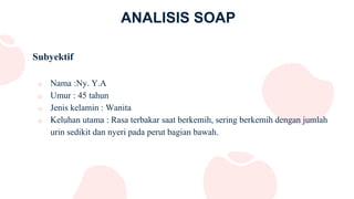 ANALISIS SOAP
Subyektif
o Nama :Ny. Y.A
o Umur : 45 tahun
o Jenis kelamin : Wanita
o Keluhan utama : Rasa terbakar saat berkemih, sering berkemih dengan jumlah
urin sedikit dan nyeri pada perut bagian bawah.
 