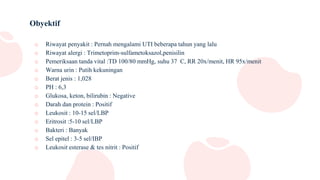 Obyektif
o Riwayat penyakit : Pernah mengalami UTI beberapa tahun yang lalu
o Riwayat alergi : Trimetoprim-sulfametoksazol,penisilin
o Pemeriksaan tanda vital :TD 100/80 mmHg, suhu 37 C, RR 20x/menit, HR 95x/menit
o Warna urin : Putih kekuningan
o Berat jenis : 1,028
o PH : 6,3
o Glukosa, keton, bilirubin : Negative
o Darah dan protein : Positif
o Leukosit : 10-15 sel/LBP
o Eritrosit :5-10 sel/LBP
o Bakteri : Banyak
o Sel epitel : 3-5 sel/IBP
o Leukosit esterase & tes nitrit : Positif
 