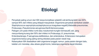 Etiologi
• Penyebab paling umum dari ISK tanpa komplikasi adalahE.coli,terhitung lebih dari 80%
sampai 90% dari infeksi yang didapat masyarakat. Organisme penyebab tambahan adalah
Staphylococcus saprophyticus(staphylococcus koagulase-negatif),Klebsiella pneumoniae,
Proteusspp.,Pseudomonas aeruginosa,DanEnterococcusspp.
• Patogen urin pada infeksi rumit atau nosokomial mungkin termasukE.coli, yang
menyumbang kurang dari 50% dari infeksi ini,Proteusspp.,K. pneumoniae,
Enterobacterspp.,P.aeruginosa,stafilokokus, dan enterokokus. Enterococci merupakan
organisme kedua yang paling sering diisolasi pada pasien rawat inap.
• Kebanyakan ISK disebabkan oleh organisme tunggal; namun, pada pasien dengan batu,
kateter urin menetap, atau abses ginjal kronis, beberapa organisme dapat diisolasi.
 