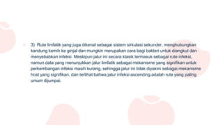 ○ 3) Rute limfatik yang juga dikenal sebagai sistem sirkulasi sekunder, menghubungkan
kandung kemih ke ginjal dan mungkin merupakan cara bagi bakteri untuk diangkut dan
menyebabkan infeksi. Meskipun jalur ini secara klasik termasuk sebagai rute infeksi,
namun data yang menunjukkan jalur limfatik sebagai mekanisme yang signifikan untuk
perkembangan infeksi masih kurang, sehingga jalur ini tidak diyakini sebagai mekanisme
host yang signifikan, dan terlihat bahwa jalur infeksi ascending adalah rute yang paling
umum dijumpai.
 
