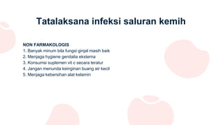 Tatalaksana infeksi saluran kemih
NON FARMAKOLOGIS
1. Banyak minum bila fungsi ginjal masih baik
2. Menjaga hygiene genitalia eksterna
3. Konsumsi suplemen vit c secara teratur
4. Jangan menunda keinginan buang air kecil
5. Menjaga kebersihan alat kelamin
 