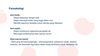 Farmakologi
Anti biotik :
- Dapat diabsorpsi dengan baik
- Dapat mencapai kadar yang tinggi dalam urin
- Memiliki spectrum terbatas untuk mikroba yang diketahui
Anti septik :
- Dapat membunuh organisme penyebab isk
- Mencegah terbentuknya batu saluran kemih
Obat saluran kemih
- Obat yang termasuk golongan : phenazopyridine, potassium citrate, terpene
mixtures, dan flavoxate digunakan dalam terapi tambahan untuk mengatasi isk
 