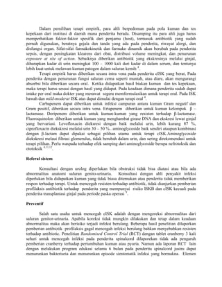 Dalam pemilihan terapi empirik, para ahli berpedoman pada pola kuman dan tes
kepekaan dari institusi di daerah mana penderita berada. Disamping itu para ahli juga harus
memperhatikan faktor-faktor spesifik dari penjamu (host), termasuk antibiotik yang sudah
pernah digunakan, beratnya gejala dan tanda yang ada pada penderita, riwayat alergi, dan
disfungsi organ. Sifat-sifat farmakokinetik dan farmako dinamik akan berubah pada penderita
sepsis, dengan peningkatan klearens dari obat, distribusi volume meningkat, dan penurunan
exposure at site of action. Sebaiknya diberikan antibiotik yang ekskresinya melalui ginjal,
diharapkan kadar di urin meningkat 100 – 1000 kali dari kadar di dalam serum, dan tentunya
lebih kuat untuk melawan kuman patogen dalam saluran kemih 4.
        Terapi empirik harus diberikan secara intra vena pada penderita cISK yang berat, Pada
penderita dengan penurunan fungsi saluran cerna seperti muntah, atau diare, akan mengurangi
absorbsi bila diberikan secara oral. Ketika didapatkan hasil biakan kuman dan tes kepekaan,
maka terapi harus sesuai dengan hasil yang didapat. Pada keadaan dimana penderita sudah dapat
intake per oral maka dokter yang merawat segera memformulasikan untuk terapi oral. Pada ISK
bawah dan mild-moderat ISK atas dapat dimulai dengan terapi oral 4.
        Carbapenem dapat diberikan untuk infeksi campuran antara kuman Gram negatif dan
Gram positif, diberikan secara intra vena. Ertapenem diberikan untuk kuman kelompok β –
lactamase. Doripenem diberikan untuk kuman-kuman yang resisten terhadap β-lactamase.
Fluoroquinolon diberikan untuk kuman yang menghambat girase DNA dan ekskresi lewat ginjal
yang bervariasi. Levofloxacin dieksresi dengan baik melalui urin, lebih kurang 87 %,
ciprofloxacin diekskresi melalui urin 30 – 50 %.. aminoglycoside baik sendiri ataupun kombinasi
dengan β-lactam dapat dipakai sebagai pilihan utama untuk terapi cISK.Aminoglycoside
diekskresi melaui filtrasi glomerulus, tidak berubah dalam urin, dan sering direkomendasi untuk
terapi pilihan. Perlu waspada terhadap efek samping dari aminoglycoside berupa nefrotoksik dan
ototoksik 4,11,12.

Referal sistem

        Konsultasi dengan urolog diperlukan bila obstruksi tidak bisa diatasi atau bila ada
abnormalitas anatomi saluran genito-urinaria. Konsultasi dengan ahli penyakit infeksi
diperlukan bila didapatkan kuman yang tidak biasa ditemukan atau penderita tidak memberikan
respon terhadap terapi. Untuk mencegah resisten terhadap antibiotik, tidak dianjurkan pemberian
profilaksis antibiotik terhadap penderita yang mempunyai risiko ISKB dan cISK kecuali pada
penderita transplantasi ginjal pada periode paska operasi 9.

Preventif

       Salah satu usaha untuk mencegah cISK adalah dengan mengoreksi abnormalitas dari
saluran genitor-urinaria. Apabila koreksi tidak mungkin dilakukan dan tetap dalam keadaan
abnormalitas maka akan berisiko terjadi infeksi berulang. Beberapa hasil penelitian dilaporkan
pemberian antibiotik profilaksis gagal mencegah infeksi berulang bahkan menyebabkan resisten
terhadap antibiotic. Penelitian Randomised Control Trial (RCT) dengan tablet cranberry 3 kali
sehari untuk mencegah infeksi pada penderita spinalcord dilaporekan tidak ada pengaruh
pemberian cranberry terhadap pertumbuhan kuman atau pyuria. Namun ada laporan RCT lain
dengan melakukan program edukasi selama 6 bulan pada penderita spinalcord justru dapat
menurunkan bakteriuria dan menurunkan episode simtomatik infeksi yang bermakna. Elemen
 