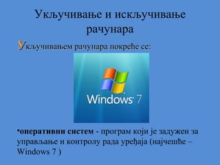 Укључивање и искључивање
рачунара
Укључивањем рачунара покреће се:

•оперативни систем - програм који је задужен за
управљање и контролу рада уређаја (најчешће –
Windows 7 )

 
