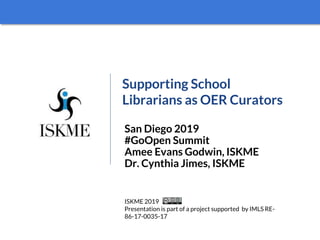 Supporting School
Librarians as OER Curators
San Diego 2019
#GoOpen Summit
Amee Evans Godwin, ISKME
Dr. Cynthia Jimes, ISKME
ISKME 2019
Presentation is part of a project supported by IMLS RE-
86-17-0035-17
 