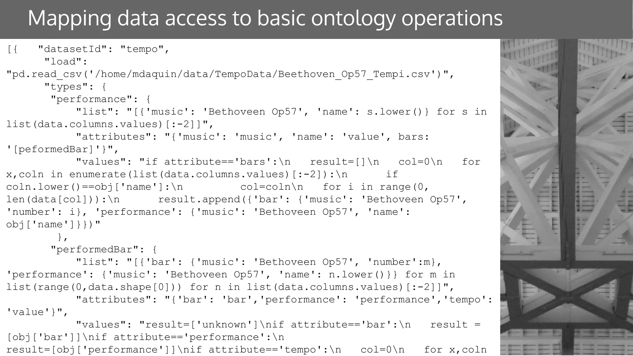 Mapping data access to basic ontology operations
[{ "datasetId": "tempo",
"load":
"pd.read_csv('/home/mdaquin/data/TempoData/Beethoven_Op57_Tempi.csv')",
"types": {
"performance": {
"list": "[{'music': 'Bethoveen Op57', 'name': s.lower()} for s in
list(data.columns.values)[:-2]]",
"attributes": "{'music': 'music', 'name': 'value', bars:
'[peformedBar]'}",
"values": "if attribute=='bars':n result=[]n col=0n for
x,coln in enumerate(list(data.columns.values)[:-2]):n if
coln.lower()==obj['name']:n col=colnn for i in range(0,
len(data[col])):n result.append({'bar': {'music': 'Bethoveen Op57',
'number': i}, 'performance': {'music': 'Bethoveen Op57', 'name':
obj['name']}})"
},
"performedBar": {
"list": "[{'bar': {'music': 'Bethoveen Op57', 'number':m},
'performance': {'music': 'Bethoveen Op57', 'name': n.lower()}} for m in
list(range(0,data.shape[0])) for n in list(data.columns.values)[:-2]]",
"attributes": "{'bar': 'bar','performance': 'performance','tempo':
'value'}",
"values": "result=['unknown']nif attribute=='bar':n result =
[obj['bar']]nif attribute=='performance':n
result=[obj['performance']]nif attribute=='tempo':n col=0n for x,coln
 
